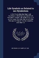 Life Symbols as Related to Sex Symbolism: A Brief Study Into the Origin and Significance of Certain Symbols Which Have Been Found in All Civilisations, Such as the Cross, the Circle, the Serpent, the Triangle, the Tree of Life, the Swastika, and Other So - Elisabeth Goldsmith - cover