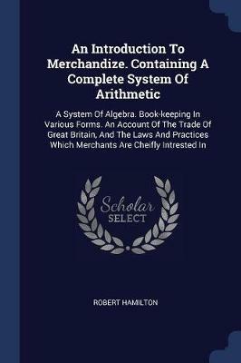 An Introduction to Merchandize. Containing a Complete System of Arithmetic: A System of Algebra. Book-Keeping in Various Forms. an Account of the Trade of Great Britain, and the Laws and Practices Which Merchants Are Cheifly Intrested in - Robert Hamilton - cover