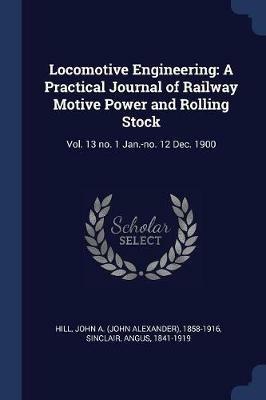 Locomotive Engineering: A Practical Journal of Railway Motive Power and Rolling Stock: Vol. 13 No. 1 Jan.-No. 12 Dec. 1900 - John A 1858-1916 Hill,Angus Sinclair - cover