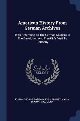 American History from German Archives: With Reference to the German Soldiers in the Revolution and Franklin's Visit to Germany - Joseph George Rosengarten,Pennsylvania Society,New York - cover