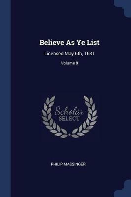 Believe as Ye List: Licensed May 6th, 1631; Volume 8 - Philip Massinger - cover