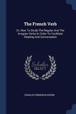 The French Verb: Or, How to Study the Regular and the Irregular Verbs in Order to Facilitate Reading and Conversation