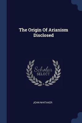 The Origin of Arianism Disclosed - John Whitaker - cover