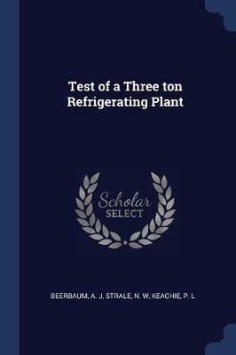 Test of a Three Ton Refrigerating Plant - A J Beerbaum,N W Strale,P L Keachie - cover