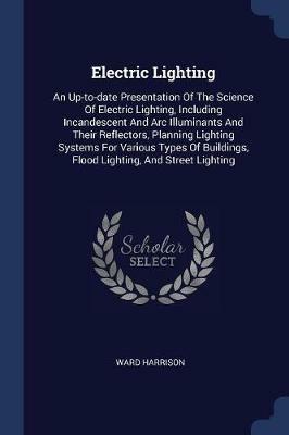 Electric Lighting: An Up-To-Date Presentation of the Science of Electric Lighting, Including Incandescent and ARC Illuminants and Their Reflectors, Planning Lighting Systems for Various Types of Buildings, Flood Lighting, and Street Lighting - Ward Harrison - cover