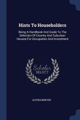 Hints to Householders: Being a Handbook and Guide to the Selection of Country and Suburban Houses for Occupation and Investment - Alfred Bowyer - cover
