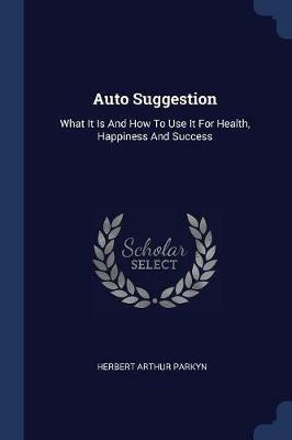 Auto Suggestion: What It Is and How to Use It for Health, Happiness and Success - Herbert Arthur Parkyn - cover