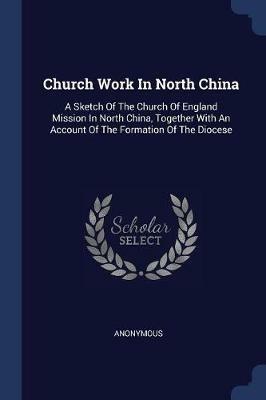 Church Work in North China: A Sketch of the Church of England Mission in North China, Together with an Account of the Formation of the Diocese - Anonymous - cover