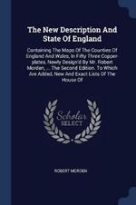 The New Description and State of England: Containing the Maps of the Counties of England and Wales, in Fifty Three Copper-Plates, Newly Design'd by Mr. Robert Morden, ... the Second Edition. to Which Are Added, New and Exact Lists of the House of