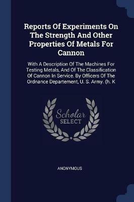 Reports of Experiments on the Strength and Other Properties of Metals for Cannon: With a Description of the Machines for Testing Metals, and of the Classification of Cannon in Service. by Officers of the Ordnance Departement, U. S. Army. (H. K - Anonymous - cover