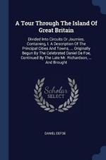 A Tour Through the Island of Great Britain: Divided Into Circuits or Journies. Containing, I. a Description of the Principal Cities and Towns, ... Originally Begun by the Celebrated Daniel de Foe, Continued by the Late Mr. Richardson, ... and Brought