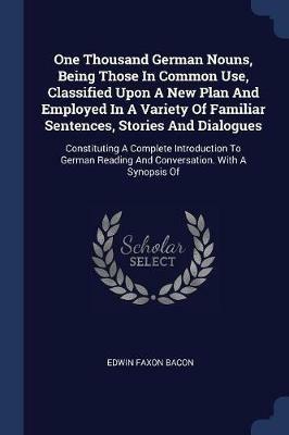 One Thousand German Nouns, Being Those in Common Use, Classified Upon a New Plan and Employed in a Variety of Familiar Sentences, Stories and Dialogues: Constituting a Complete Introduction to German Reading and Conversation. with a Synopsis of - Edwin Faxon Bacon - cover