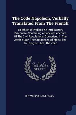 The Code Napoleon, Verbally Translated from the French: To Which Is Prefixed an Introductory Discourse, Containing a Succinct Account of the Civil Regulations, Comprised in the Jewish Law, the Ordinances of Menu, the Ta Tsing Leu Lee, the Zend - Bryant Barrett,France - cover