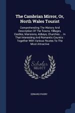 The Cambrian Mirror, Or, North Wales Tourist: Comprehending the History and Description of the Towns, Villages, Castles, Mansions, Abbeys, Churches ... in That Interesting and Romantic Country: Together with Various Routes to the Most Attractive