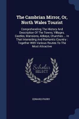 The Cambrian Mirror, Or, North Wales Tourist: Comprehending the History and Description of the Towns, Villages, Castles, Mansions, Abbeys, Churches ... in That Interesting and Romantic Country: Together with Various Routes to the Most Attractive - Edward Parry - cover