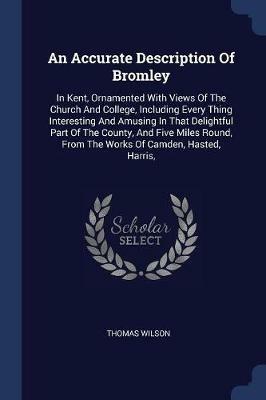 An Accurate Description of Bromley: In Kent, Ornamented with Views of the Church and College, Including Every Thing Interesting and Amusing in That Delightful Part of the County, and Five Miles Round, from the Works of Camden, Hasted, Harris, - Thomas Wilson - cover