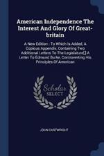 American Independence the Interest and Glory of Great-Britain: A New Edition: To Which Is Added, a Copious Appendix, Containing Two Additional Letters to the Legislature[, ] a Letter to Edmund Burke, Controverting His Principles of American