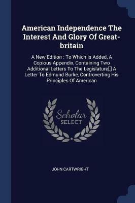 American Independence the Interest and Glory of Great-Britain: A New Edition: To Which Is Added, a Copious Appendix, Containing Two Additional Letters to the Legislature[, ] a Letter to Edmund Burke, Controverting His Principles of American - John Cartwright - cover