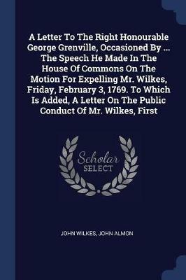A Letter to the Right Honourable George Grenville, Occasioned by ... the Speech He Made in the House of Commons on the Motion for Expelling Mr. Wilkes, Friday, February 3, 1769. to Which Is Added, a Letter on the Public Conduct of Mr. Wilkes, First - John Wilkes,John Almon - cover