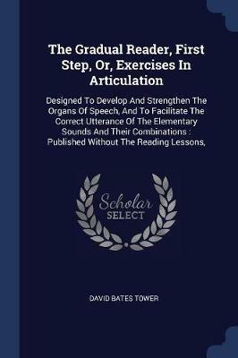 The Gradual Reader, First Step, Or, Exercises in Articulation: Designed to Develop and Strengthen the Organs of Speech, and to Facilitate the Correct Utterance of the Elementary Sounds and Their Combinations: Published Without the Reading Lessons, - David Bates Tower - cover