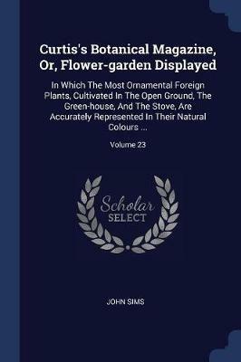 Curtis's Botanical Magazine, Or, Flower-Garden Displayed: In Which the Most Ornamental Foreign Plants, Cultivated in the Open Ground, the Green-House, and the Stove, Are Accurately Represented in Their Natural Colours ...; Volume 23 - John Sims - cover