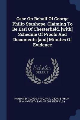 Case on Behalf of George Philip Stanhope, Claiming to Be Earl of Chesterfield. [with] Schedule of Proofs and Documents [and] Minutes of Evidence - Parliament Lords,Proc,Vict - cover