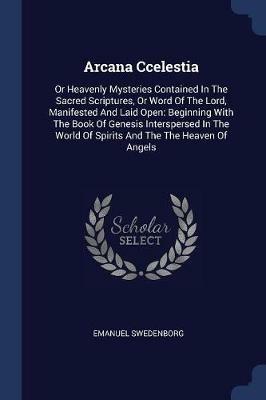 Arcana Ccelestia: Or Heavenly Mysteries Contained in the Sacred Scriptures, or Word of the Lord, Manifested and Laid Open: Beginning with the Book of Genesis Interspersed in the World of Spirits and the the Heaven of Angels - Emanuel Swedenborg - cover