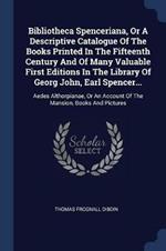 Bibliotheca Spenceriana, or a Descriptive Catalogue of the Books Printed in the Fifteenth Century and of Many Valuable First Editions in the Library of Georg John, Earl Spencer...: Aedes Althorpianae, or an Account of the Mansion, Books and Pictures