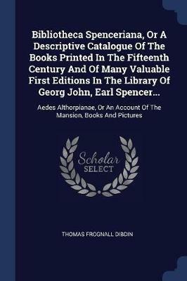 Bibliotheca Spenceriana, or a Descriptive Catalogue of the Books Printed in the Fifteenth Century and of Many Valuable First Editions in the Library of Georg John, Earl Spencer...: Aedes Althorpianae, or an Account of the Mansion, Books and Pictures - Thomas Frognall Dibdin - cover