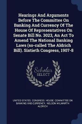 Hearings and Arguments Before the Committee on Banking and Currency of the House of Representatives on Senate Bill No. 3023, an ACT to Amend the National Banking Laws (So-Called the Aldrich Bill). Sixtieth Congress, 1907-8 - cover