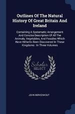 Outlines of the Natural History of Great Britain and Ireland: Containing a Systematic Arrangement and Concise Description of All the Animals, Vegetables, and Fossiles Which Have Hitherto Been Discovered in These Kingdoms: In Three Volumes
