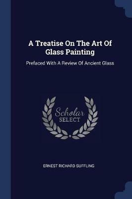 A Treatise on the Art of Glass Painting: Prefaced with a Review of Ancient Glass - Ernest Richard Suffling - cover