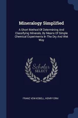 Mineralogy Simplified: A Short Method of Determining and Classifying Minerals, by Means of Simple Chemical Experiments in the Dry and Wet Way - Franz Von Kobell,Henry Erni - cover