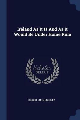 Ireland as It Is and as It Would Be Under Home Rule - Robert John Buckley - cover