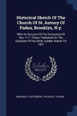 Historical Sketch of the Church of St. Antony of Padua, Brooklyn, N.Y.: With an Account of the Rectorship of Rev. P. F. O'Hare, Published on the Occasion of His Silver Jubilee, March 19, 1897 - Michael P Heffernan - cover