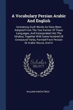 A Vocabulary Persian Arabic and English: Containing Such Words as Have Been Adopted from the Two Former of Those Languages, and Incorporated Into the Hindoui, Together with Some Hundred of Compound Verbs, Formed from Persian or Arabic Nouns, and in