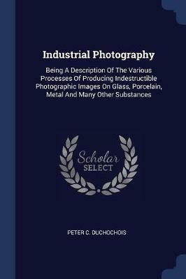 Industrial Photography: Being a Description of the Various Processes of Producing Indestructible Photographic Images on Glass, Porcelain, Metal and Many Other Substances - Peter C Duchochois - cover