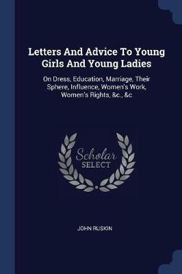 Letters and Advice to Young Girls and Young Ladies: On Dress, Education, Marriage, Their Sphere, Influence, Women's Work, Women's Rights, &C., &C - John Ruskin - cover