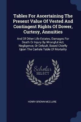 Tables for Ascertaining the Present Value of Vested and Contingent Rights of Dower, Curtesy, Annuities: And of Other Life Estates, Damages for Death or Injury by Wrongful Act, Negligence, or Default, Based Chiefly Upon the Carlisle Table of Mortality - Henry Brown McClure - cover