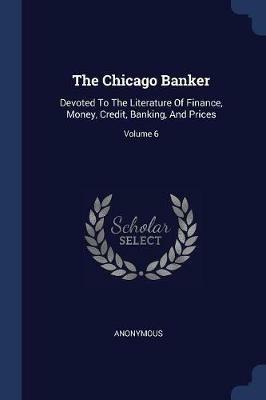 The Chicago Banker: Devoted to the Literature of Finance, Money, Credit, Banking, and Prices; Volume 6 - Anonymous - cover