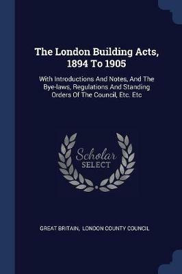 The London Building Acts, 1894 to 1905: With Introductions and Notes, and the Bye-Laws, Regulations and Standing Orders of the Council, Etc. Etc - Great Britain - cover