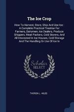 The Ice Crop: How to Harvest, Store, Ship and Use Ice: A Complete Practical Treatise for Farmers, Dairymen, Ice Dealers, Produce Shippers, Meat Packers, Cold Storers, and All Interested in Ice Houses, Cold Storage and the Handling or Use of Ice in