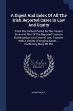 A Digest and Index of All the Irish Reported Cases in Law and Equity: From the Earliest Period to the Present Time and Also of the Reported Cases in Ecclesiastical and Criminal Law, Together with a Variety of Original Cases ... Containing Many of the