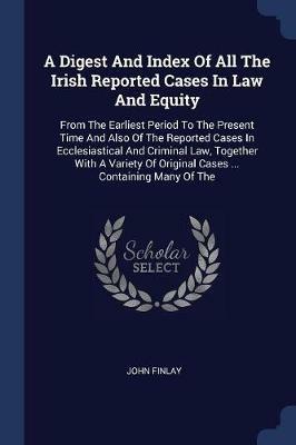 A Digest and Index of All the Irish Reported Cases in Law and Equity: From the Earliest Period to the Present Time and Also of the Reported Cases in Ecclesiastical and Criminal Law, Together with a Variety of Original Cases ... Containing Many of the - John Finlay - cover