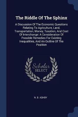 The Riddle of the Sphinx: A Discussion of the Economic Questions Relating to Agriculture, Land, Transportation, Money, Taxation, and Cost of Interchange: A Consideration of Possible Remedies for Existing Inequalities, and an Outline of the Position - N B Ashby - cover