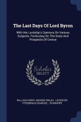 The Last Days of Lord Byron: With His Lordship's Opinions on Various Subjects, Particulary on the State and Prospects of Greece - William Parry,George Finlay - cover