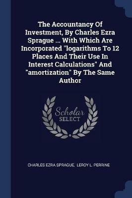 The Accountancy of Investment, by Charles Ezra Sprague ... with Which Are Incorporated Logarithms to 12 Places and Their Use in Interest Calculations and Amortization by the Same Author - Charles Ezra Sprague - cover