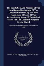 The Institution and Records of the New Hampshire Society of the Cincinnati Formed by the New Hampshire Officers of the Revolutionary Army of the United States for the Laudable Purposes Herein Stated: Organized November 18, 1783. Last Meeting Held