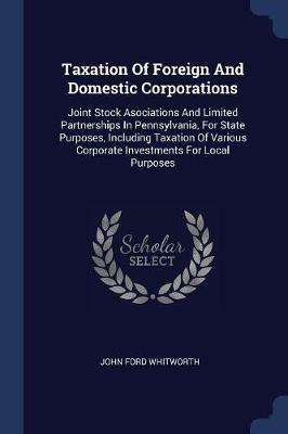 Taxation of Foreign and Domestic Corporations: Joint Stock Asociations and Limited Partnerships in Pennsylvania, for State Purposes, Including Taxation of Various Corporate Investments for Local Purposes - John Ford Whitworth - cover