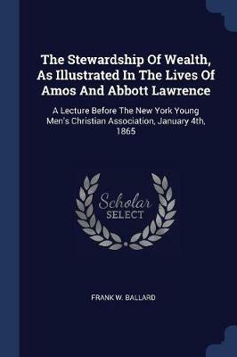 The Stewardship of Wealth, as Illustrated in the Lives of Amos and Abbott Lawrence: A Lecture Before the New York Young Men's Christian Association, January 4th, 1865 - Frank W Ballard - cover